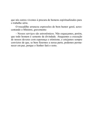 que nós outros vivemos à procura de homens espiritualizados para
o trabalho sério.
O trocadilho arrancou expressões de bom humor geral, acres-
centando o Ministro, gravemente:
– Nossos serviços são astronômicos. Não esqueçamos, porém,
que todo homem é semente da divindade. Ataquemos a execução
de nossos deveres com esperança e otimismo, e estejamos sempre
convictos de que, se bem fizermos a nossa parte, podemos perma-
necer em paz, porque o Senhor fará o resto.
 
