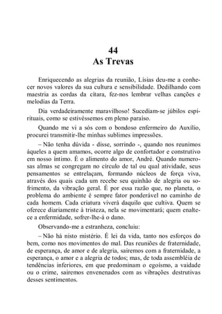 44
As Trevas
Enriquecendo as alegrias da reunião, Lísias deu-me a conhe-
cer novos valores da sua cultura e sensibilidade. Dedilhando com
maestria as cordas da cítara, fez-nos lembrar velhas canções e
melodias da Terra.
Dia verdadeiramente maravilhoso! Sucediam-se júbilos espi-
rituais, como se estivéssemos em pleno paraíso.
Quando me vi a sós com o bondoso enfermeiro do Auxílio,
procurei transmitir-lhe minhas sublimes impressões.
– Não tenha dúvida - disse, sorrindo -, quando nos reunimos
àqueles a quem amamos, ocorre algo de confortador e construtivo
em nosso íntimo. É o alimento do amor, André. Quando numero-
sas almas se congregam no círculo de tal ou qual atividade, seus
pensamentos se entrelaçam, formando núcleos de força viva,
através dos quais cada um recebe seu quinhão de alegria ou so-
frimento, da vibração geral. É por essa razão que, no planeta, o
problema do ambiente é sempre fator ponderável no caminho de
cada homem. Cada criatura viverá daquilo que cultiva. Quem se
oferece diariamente à tristeza, nela se movimentará; quem enalte-
ce a enfermidade, sofrer-lhe-á o dano.
Observando-me a estranheza, concluiu:
– Não há nisto mistério. É lei da vida, tanto nos esforços do
bem, como nos movimentos do mal. Das reuniões de fraternidade,
de esperança, de amor e de alegria, sairemos com a fraternidade, a
esperança, o amor e a alegria de todos; mas, de toda assembléia de
tendências inferiores, em que predominam o egoísmo, a vaidade
ou o crime, sairemos envenenados com as vibrações destrutivas
desses sentimentos.
 