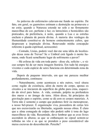 As palavras do enfermeiro calavam-me fundo no espírito. De
fato, em geral, os guerreiros estimam a destruição na primavera e
no estio, quando a Natureza estende no solo e no firmamento
maravilhas de cor, perfume e luz; os latrocínios e homicídios são
praticados, de preferência, à noite, quando a Lua e as estrelas
enchem o planeta de poesia divina. A maioria dos verdugos da
Humanidade constitui-se de homens eminentemente cultos, que
desprezam a inspiração divina. Renovando minha concepção
referente à queda espiritual, acrescentei:
– Contudo, Lísias, poderá você dar-me uma idéia da localiza-
ção dessa zona de Trevas? Se o Umbral está ligado à mente hu-
mana, onde ficará semelhante lugar de sofrimento e pavor?
– Há esferas de vida em toda parte - disse ele, solícito -, o vá-
cuo sempre há de ser mera imagem literária. Em tudo há energias
viventes e cada espécie de seres funciona em determinada zona da
vida.
Depois de pequeno intervalo, em que me pareceu meditar
profundamente, continuou:
– Naturalmente, como aconteceu a nós outros, você situou
como região de existência, além da morte do corpo, apenas os
círculos a se iniciarem da superfície do globo para cima, esqueci-
do do nível para baixo. A vida, contudo, palpita na profundeza
dos mares e no âmago da terra. Além disso, há princípios de
gravitação para o espírito, como se dá com os corpos materiais. A
Terra não é somente o campo que podemos ferir ou menosprezar,
a nosso bel-prazer. É organização viva, possuidora de certas leis
que nos escravizarão ou libertarão, segundo nossas obras. É claro
que a alma esmagada de culpas não poderá subir à tona do lago
maravilhoso da vida. Resumindo, devo lembrar que as aves livres
ascendem às alturas; as que se embaraçam no cipoal sentem-se
tolhidas no vôo e as que se prendem a peso considerável são
meras escravas do desconhecido. Percebe?
 
