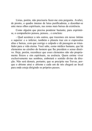 Lísias, porém, não precisaria fazer-me esta pergunta. Avaliei,
de pronto, o quadro imenso de lutas purificadoras, a desenhar-se
ante meus olhos espirituais, nas zonas mais baixas da existência.
Como alguém que precisa ponderar bastante, para exprimir-
se, o companheiro pensou, pensou... e concluiu:
– Qual acontece a nós outros, que trazemos em nosso íntimo
o superior e o inferior, também o planeta traz em si expressões
altas e baixas, com que corrige o culpado e dá passagem ao triun-
fador para a vida eterna. Você sabe, como médico humano, que há
elementos no cérebro do homem que lhe presidem o senso direti-
vo. Hoje, porém, reconhece que esses elementos não são propria-
mente físicos e sim espirituais, na essência. Quem estime viver
exclusivamente nas sombras, embotará o sentido divino da dire-
ção. Não será demais, portanto, que se precipite nas Trevas, por-
que o abismo atrai o abismo e cada um de nós chegará ao local
para onde esteja dirigindo os próprios passos.
 