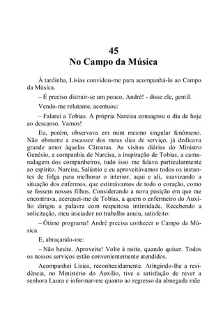 45
No Campo da Música
À tardinha, Lísias convidou-me para acompanhá-lo ao Campo
da Música.
– É preciso distrair-se um pouco, André! - disse ele, gentil.
Vendo-me relutante, acentuou:
– Falarei a Tobias. A própria Narcisa consagrou o dia de hoje
ao descanso. Vamos!
Eu, porém, observava em mim mesmo singular fenômeno.
Não obstante a escassez dos meus dias de serviço, já dedicava
grande amor àquelas Câmaras. As visitas diárias do Ministro
Genésio, a companhia de Narcisa, a inspiração de Tobias, a cama-
radagem dos companheiros, tudo isso me falava particularmente
ao espírito. Narcisa, Salústio e eu aproveitávamos todos os instan-
tes de folga para melhorar o interior, aqui e ali, suavizando a
situação dos enfermos, que estimávamos de todo o coração, como
se fossem nossos filhos. Considerando a nova posição em que me
encontrava, acerquei-me de Tobias, a quem o enfermeiro do Auxí-
lio dirigiu a palavra com respeitosa intimidade. Recebendo a
solicitação, meu iniciador no trabalho anuiu, satisfeito:
– Ótimo programa! André precisa conhecer o Campo da Mú-
sica.
E, abraçando-me:
– Não hesite. Aproveite! Volte à noite, quando quiser. Todos
os nossos serviços estão convenientemente atendidos.
Acompanhei Lísias, reconhecidamente. Atingindo-lhe a resi-
dência, no Ministério do Auxílio, tive a satisfação de rever a
senhora Laura e informar-me quanto ao regresso da abnegada mãe
 