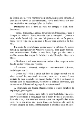 de Eloísa, que deveria regressar do planeta, na próxima semana. A
casa estava repleta de contentamento. Havia mais beleza no inte-
rior doméstico, novas disposições no jardim.
Despedindo-nos, a dona da casa me abraçou e falou, bem-
humorada:
– Então, doravante, a cidade terá mais um freqüentador para o
Campo da Música! Tome cuidado com o coração!... Quanto a
mim, ainda ficarei hoje em casa. Vingar-me-ei de vocês, porém,
muito breve! Não me demorarei a buscar meu alimento na Ter-
ra!...
Em meio da geral alegria, ganhamos a via pública. As jovens
faziam-se acompanhar de Polidoro e Estácio, com quem palestra-
vam animadamente. Lísias, a meu lado, logo que deixamos o
aeróbus numa das praças do Ministério da Elevação, disse cari-
nhoso:
– Finalmente, vai você conhecer minha noiva, a quem tenho
falado muitas vezes a seu respeito.
– É curioso - observei, intrigado - encontrarmos noivados,
também por aqui...
– Como não? Vive o amor sublime no corpo mortal, ou na
alma eterna? Lá, no círculo terrestre, meu caro, o amor é uma
espécie de ouro abafado nas pedras brutas. Tanto o misturam os
homens com as necessidades, os desejos e estados inferiores, que
raramente se diferenciará a ganga do precioso metal.
A observação era lógica. Reconhecendo o efeito benéfico da
explicação, prosseguiu:
– O noivado é muito mais belo na espiritualidade. Não exis-
tem véus de ilusão a obscurecer-nos o olhar. Somos o que somos.
Lascínia e eu já fracassamos muitas vezes nas experiências mate-
riais. Devo confessar que quase todos os desastres do pretérito
tiveram origem na minha imprevidência e absoluta falta de auto-
 