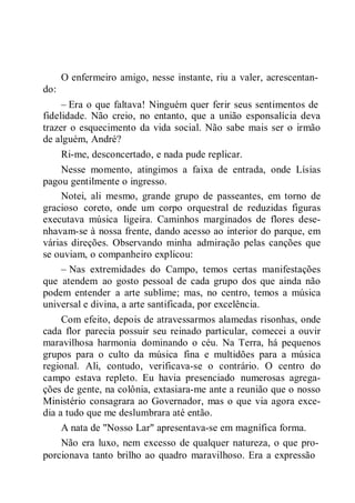 do:
O enfermeiro amigo, nesse instante, riu a valer, acrescentan-
– Era o que faltava! Ninguém quer ferir seus sentimentos de
fidelidade. Não creio, no entanto, que a união esponsalícia deva
trazer o esquecimento da vida social. Não sabe mais ser o irmão
de alguém, André?
Ri-me, desconcertado, e nada pude replicar.
Nesse momento, atingimos a faixa de entrada, onde Lísias
pagou gentilmente o ingresso.
Notei, ali mesmo, grande grupo de passeantes, em torno de
gracioso coreto, onde um corpo orquestral de reduzidas figuras
executava música ligeira. Caminhos marginados de flores dese-
nhavam-se à nossa frente, dando acesso ao interior do parque, em
várias direções. Observando minha admiração pelas canções que
se ouviam, o companheiro explicou:
– Nas extremidades do Campo, temos certas manifestações
que atendem ao gosto pessoal de cada grupo dos que ainda não
podem entender a arte sublime; mas, no centro, temos a música
universal e divina, a arte santificada, por excelência.
Com efeito, depois de atravessarmos alamedas risonhas, onde
cada flor parecia possuir seu reinado particular, comecei a ouvir
maravilhosa harmonia dominando o céu. Na Terra, há pequenos
grupos para o culto da música fina e multidões para a música
regional. Ali, contudo, verificava-se o contrário. O centro do
campo estava repleto. Eu havia presenciado numerosas agrega-
ções de gente, na colônia, extasiara-me ante a reunião que o nosso
Ministério consagrara ao Governador, mas o que via agora exce-
dia a tudo que me deslumbrara até então.
A nata de "Nosso Lar" apresentava-se em magnífica forma.
Não era luxo, nem excesso de qualquer natureza, o que pro-
porcionava tanto brilho ao quadro maravilhoso. Era a expressão
 