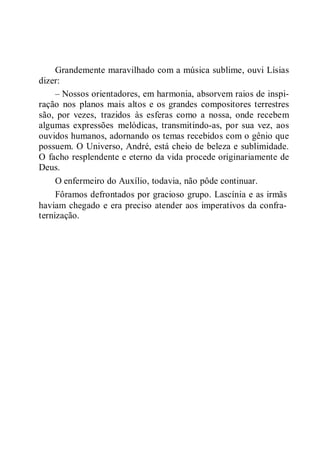 Grandemente maravilhado com a música sublime, ouvi Lísias
dizer:
– Nossos orientadores, em harmonia, absorvem raios de inspi-
ração nos planos mais altos e os grandes compositores terrestres
são, por vezes, trazidos às esferas como a nossa, onde recebem
algumas expressões melódicas, transmitindo-as, por sua vez, aos
ouvidos humanos, adornando os temas recebidos com o gênio que
possuem. O Universo, André, está cheio de beleza e sublimidade.
O facho resplendente e eterno da vida procede originariamente de
Deus.
O enfermeiro do Auxílio, todavia, não pôde continuar.
Fôramos defrontados por gracioso grupo. Lascínia e as irmãs
haviam chegado e era preciso atender aos imperativos da confra-
ternização.
 