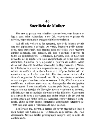 46
Sacrifício de Mulher
Um ano se passou em trabalhos construtivos, com imensa a-
legria para mim. Aprendera a ser útil, encontrara o prazer do
serviço, experimentando crescente júbilo e confiança.
Até ali, não voltara ao lar terrestre, apesar do imenso desejo
que me espicaçava o coração. As vezes, intentava pedir conces-
sões, nesse particular, mas alguma coisa me tolhia. Não recebera
auxílio adequado, não contava, ali, com o carinho e apreço de
todos os companheiros? Reconhecia, portanto, que, se houvesse
proveito, de há muito teria sido encaminhado ao velho ambiente
doméstico. Cumpria, pois, aguardar a palavra de ordem. Além
disso, não obstante desdobrar atividades na Regeneração, o Minis-
tro Clarêncio continuava a responsabilizar-se pela minha perma-
nência na colônia. A senhora Laura e o próprio Tobias não se
cansavam de me lembrar esse fato. Por diversas vezes tinha de-
frontado o generoso Ministro do Auxílio e, no entanto, mantinha-
se ele sempre silencioso sobre o assunto. Aliás, Clarêncio nunca
modificava a atitude reservada, no desempenho das obrigações
concernentes à sua autoridade. Apenas pelo Natal, quando me
encontrara nos festejos da Elevação, tocara levemente no assunto,
adivinhando-me as saudades da esposa e dos filhinhos. Comentara
as alegrias da noite e asseverara não andar longe o dia em que me
acompanharia ao ninho familiar. Agradeci, comovidamente, espe-
rando, cheio de bom ânimo. Entretanto, atingíramos setembro de
1940, sem que visse a realização de meus desejos.
Confortava-me, porém, a certeza de haver preenchido todo o
meu tempo nas Câmaras de Retificação, com serviço útil. Não
descansara. Nossas tarefas prosseguiam sempre, sem solução de
continuidade.
 