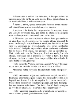 Habituara-me a cuidar dos enfermos, a interpretar-lhes os
pensamentos. Não perdia de vista a pobre Elisa, encaminhando-a,
de maneira indireta, a melhores tentames.
À medida, porém, que se consolidava meu equilíbrio emocio-
nal, intensificava-se-me a ansiedade de rever os meus.
A saudade doía fundo. Em compensação, de longe em longe
era visitado por minha mãe, que nunca me abandonou à própria
sorte, embora permanecesse em círculos mais altos.
A última vez que nos avistáramos, ela me disse que tenciona-
va cientificar-me de projetos novos. Aquela atitude maternal de
suave conformação nos sofrimentos morais que lhe feriam a alma
sensível, comovera-me profundamente. Que novas resoluções
teria tomado? Intrigado, esperei-lhe a visita, ansioso de conhecer-
lhe os planos. Com efeito, nos primeiros dias de setembro de
1940, minha mãe veio às Câmaras e, depois das saudações cari-
nhosas, comunicou-me o propósito de voltar à Terra. Em tom
afetuoso, explicou o projeto. Mas, surpreendido e discordando de
semelhante decisão, protestei:
– Não concordo. Voltar a senhora à carne? Por quê? Internar-
se, de novo, no caminho escuro, sem necessidade imediata?
Mostrando nobre expressão de serenidade, minha mãe ponde-
rou:
– Não consideras a angustiosa condição de teu pai, meu filho?
Há muitos anos trabalho para reerguê-lo e meus esforços têm sido
improfícuos. Laerte é hoje um céptico de coração envenenado.
Não poderia persistir em semelhante posição, sob pena de mergu-
lhar em abismos mais fundos. Que fazer, André? Terias coragem
de revê-lo em tal situação, esquivando-te ao socorro justo?
– Não - respondi, impressionado -; trabalharia por auxiliá-lo;
mas a senhora poderá ajudá-lo mesmo daqui.
 
