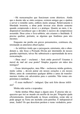 – Há reencarnações que funcionam como drásticos. Ainda
que o doente não se sinta corajoso, existem amigos que o ajudam
a sorver o remédio santo, embora muito amargo. Relativamente à
liberdade irrestrita, a alma pode invocar esse direito somente
quando compreenda o dever e o pratique. Quanto ao mais, é in-
dispensável reconhecer que o devedor é escravo do compromisso
assumido. Deus criou o livre-arbítrio, nós criamos a fatalidade. É
preciso quebrar, portanto, as algemas que fundimos para nós
mesmos.
Enquanto me perdia em graves pensamentos, continuou ela,
retomando as anteriores observações:
– As infelizes irmãs que o perseguem, entretanto, não o aban-
donam e, não fosse a Proteção Divina por intermédio de nossos
guardas espirituais, talvez lhe subtraíssem a oportunidade da nova
reencarnação.
– Deus meu! - exclamei. - Será então possível? Estamos à
mercê do mal até esse ponto? Simples joguetes em mãos dos
inimigos?
– Essas interrogações, meu filho - esclareceu minha genitora,
muito calma -, devem pairar em nossos corações e em nossos
lábios, antes de contrairmos qualquer débito e antes de transfor-
marmos irmãos em adversários para o caminho. Não tomes em-
préstimos à maldade...
– E essas mulheres? - indaguei. Que será feito dessas infeli-
zes?
Minha mãe sorriu e respondeu:
– Serão minhas filhas daqui a alguns anos. É preciso não es-
queceres que irei ao mundo em auxílio de teu pai. Ninguém ajuda
eficientemente, intensificando as forças contrárias, como não se
pode apagar na Terra um incêndio com petróleo. É indispensável
amar, André! Os que descrêem perdem o rumo verdadeiro, pere-
 