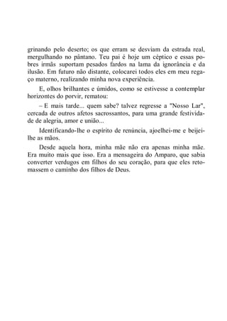 grinando pelo deserto; os que erram se desviam da estrada real,
mergulhando no pântano. Teu pai é hoje um céptico e essas po-
bres irmãs suportam pesados fardos na lama da ignorância e da
ilusão. Em futuro não distante, colocarei todos eles em meu rega-
ço materno, realizando minha nova experiência.
E, olhos brilhantes e úmidos, como se estivesse a contemplar
horizontes do porvir, rematou:
– E mais tarde... quem sabe? talvez regresse a "Nosso Lar",
cercada de outros afetos sacrossantos, para uma grande festivida-
de de alegria, amor e união...
Identificando-lhe o espírito de renúncia, ajoelhei-me e beijei-
lhe as mãos.
Desde aquela hora, minha mãe não era apenas minha mãe.
Era muito mais que isso. Era a mensageira do Amparo, que sabia
converter verdugos em filhos do seu coração, para que eles reto-
massem o caminho dos filhos de Deus.
 