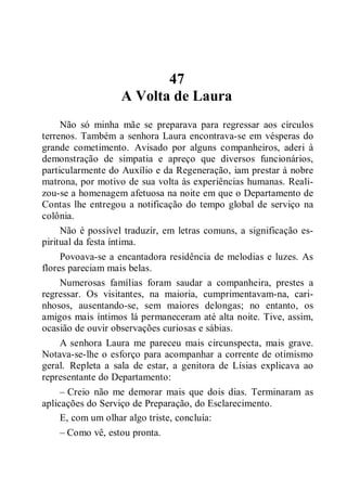 47
A Volta de Laura
Não só minha mãe se preparava para regressar aos círculos
terrenos. Também a senhora Laura encontrava-se em vésperas do
grande cometimento. Avisado por alguns companheiros, aderi à
demonstração de simpatia e apreço que diversos funcionários,
particularmente do Auxílio e da Regeneração, iam prestar à nobre
matrona, por motivo de sua volta às experiências humanas. Reali-
zou-se a homenagem afetuosa na noite em que o Departamento de
Contas lhe entregou a notificação do tempo global de serviço na
colônia.
Não é possível traduzir, em letras comuns, a significação es-
piritual da festa íntima.
Povoava-se a encantadora residência de melodias e luzes. As
flores pareciam mais belas.
Numerosas famílias foram saudar a companheira, prestes a
regressar. Os visitantes, na maioria, cumprimentavam-na, cari-
nhosos, ausentando-se, sem maiores delongas; no entanto, os
amigos mais íntimos lá permaneceram até alta noite. Tive, assim,
ocasião de ouvir observações curiosas e sábias.
A senhora Laura me pareceu mais circunspecta, mais grave.
Notava-se-lhe o esforço para acompanhar a corrente de otimismo
geral. Repleta a sala de estar, a genitora de Lísias explicava ao
representante do Departamento:
– Creio não me demorar mais que dois dias. Terminaram as
aplicações do Serviço de Preparação, do Esclarecimento.
E, com um olhar algo triste, concluía:
– Como vê, estou pronta.
 