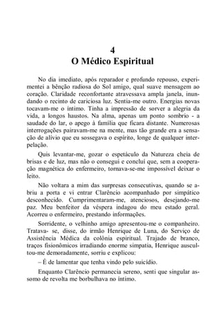 4
O Médico Espiritual
No dia imediato, após reparador e profundo repouso, experi-
mentei a bênção radiosa do Sol amigo, qual suave mensagem ao
coração. Claridade reconfortante atravessava ampla janela, inun-
dando o recinto de cariciosa luz. Sentia-me outro. Energias novas
tocavam-me o íntimo. Tinha a impressão de sorver a alegria da
vida, a longos haustos. Na alma, apenas um ponto sombrio - a
saudade do lar, o apego à família que ficara distante. Numerosas
interrogações pairavam-me na mente, mas tão grande era a sensa-
ção de alívio que eu sossegava o espírito, longe de qualquer inter-
pelação.
Quis levantar-me, gozar o espetáculo da Natureza cheia de
brisas e de luz, mas não o consegui e concluí que, sem a coopera-
ção magnética do enfermeiro, tornava-se-me impossível deixar o
leito.
Não voltara a mim das surpresas consecutivas, quando se a-
briu a porta e vi entrar Clarêncio acompanhado por simpático
desconhecido. Cumprimentaram-me, atenciosos, desejando-me
paz. Meu benfeitor da véspera indagou do meu estado geral.
Acorreu o enfermeiro, prestando informações.
Sorridente, o velhinho amigo apresentou-me o companheiro.
Tratava- se, disse, do irmão Henrique de Luna, do Serviço de
Assistência Médica da colônia espiritual. Trajado de branco,
traços fisionômicos irradiando enorme simpatia, Henrique auscul-
tou-me demoradamente, sorriu e explicou:
– É de lamentar que tenha vindo pelo suicídio.
Enquanto Clarêncio permanecia sereno, senti que singular as-
somo de revolta me borbulhava no íntimo.
 