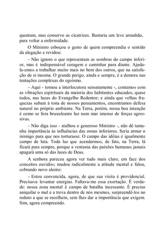 quentam, mas conservo as cicatrizes. Bastaria um leve arranhão,
para voltar a enfermidade.
O Ministro esboçou o gesto de quem compreendia o sentido
da alegação e revidou:
– Não ignoro o que representam as sombras do campo inferi-
or, mas é indispensável coragem e caminhar para diante. Ajuda-
la-emos a trabalhar muito mais no bem dos outros, que na satisfa-
ção de si mesma. O grande perigo, ainda e sempre, é a demora nas
tentações complexas do egoísmo.
– Aqui - tornou a interlocutora sensatamente -, contamos com
as vibrações espirituais da maioria dos habitantes educados, quase
todos, nas luzes do Evangelho Redentor; e ainda que velhas fra-
quezas subam á tona de nossos pensamentos, encontramos defesa
natural no próprio ambiente. Na Terra, porém, nossa boa intenção
é como se fora bruxuleante luz num mar imenso de forças agres-
sivas.
– Não diga isso - atalhou o generoso Ministro -, não dê tama-
nha importância às influências das zonas inferiores. Seria armar o
inimigo para que nos torturasse. O campo das idéias é igualmente
campo de luta. Toda luz que acendermos, de fato, na Terra, lá
ficará para sempre, porque a ventania das paixões humanas jamais
apagará uma só das luzes de Deus.
A senhora pareceu agora ver tudo mais claro, em face dos
conceitos ouvidos; mudou radicalmente a atitude mental e falou,
cobrando novo alento:
– Estou convencida, agora, de que sua visita é providencial.
Precisava levantar energias. Faltava-me essa exortação. É verda-
de: nossa zona mental é campo de batalha incessante. É preciso
aniquilar o mal e a treva dentro de nós mesmos, surpreendê-los no
reduto a que se recolhem, sem lhes dar a importância que exigem.
Sim, agora compreendo.
 