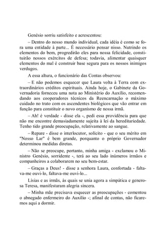 Genésio sorriu satisfeito e acrescentou:
– Dentro do nosso mundo individual, cada idéia é como se fo-
ra uma entidade à parte... É necessário pensar nisso. Nutrindo os
elementos do bem, progredirão eles para nossa felicidade, consti-
tuirão nossos exércitos de defesa; todavia, alimentar quaisquer
elementos do mal é construir base segura para os nossos inimigos
verdugos.
A essa altura, o funcionário das Contas observou:
– E não podemos esquecer que Laura volta à Terra com ex-
traordinários créditos espirituais. Ainda hoje, o Gabinete da Go-
vernadoria forneceu uma nota ao Ministério do Auxílio, recomen-
dando aos cooperadores técnicos da Reencarnação o máximo
cuidado no trato com os ascendentes biológicos que vão entrar em
função para constituir o novo organismo de nossa irmã.
– Ah! é verdade - disse ela -, pedi essa providência para que
não me encontre demasiadamente sujeita à lei da hereditariedade.
Tenho tido grande preocupação, relativamente ao sangue.
– Repare - disse o interlocutor, solícito - que o seu mérito em
"Nosso Lar" é bem grande, porquanto o próprio Governador
determinou medidas diretas.
– Não se preocupe, portanto, minha amiga - exclamou o Mi-
nistro Genésio, sorridente -, terá ao seu lado inúmeros irmãos e
companheiros a colaborarem no seu bem-estar.
– Graças a Deus! - disse a senhora Laura, confortada - falta-
va-me ouvi-lo, faltava-me ouvi-lo...
Lísias e as irmãs, às quais se unia agora a simpática e genero-
sa Teresa, manifestaram alegria sincera.
– Minha mãe precisava esquecer as preocupações - comentou
o abnegado enfermeiro do Auxílio -; afinal de contas, não ficare-
mos aqui a dormir.
 