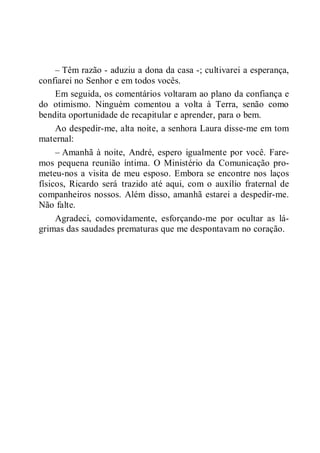 – Têm razão - aduziu a dona da casa -; cultivarei a esperança,
confiarei no Senhor e em todos vocês.
Em seguida, os comentários voltaram ao plano da confiança e
do otimismo. Ninguém comentou a volta à Terra, senão como
bendita oportunidade de recapitular e aprender, para o bem.
Ao despedir-me, alta noite, a senhora Laura disse-me em tom
maternal:
– Amanhã à noite, André, espero igualmente por você. Fare-
mos pequena reunião íntima. O Ministério da Comunicação pro-
meteu-nos a visita de meu esposo. Embora se encontre nos laços
físicos, Ricardo será trazido até aqui, com o auxílio fraternal de
companheiros nossos. Além disso, amanhã estarei a despedir-me.
Não falte.
Agradeci, comovidamente, esforçando-me por ocultar as lá-
grimas das saudades prematuras que me despontavam no coração.
 