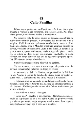 48
Culto Familiar
Talvez que a praticantes do Espiritismo não fosse tão surpre-
endente a reunião a que compareci, em casa de Lísias. Aos meus
olhos, porém, o quadro era inédito e interessante.
Na espaçosa sala de estar, reunia-se pequena assembléia de
pouco mais de trinta pessoas. A disposição dos móveis era a mais
simples. Enfileiravam-se poltronas confortáveis, doze a doze
diante do estrado, onde o Ministro Clarêncio assumira posição de
diretor, cercando-se da senhora Laura e dos filhos. A distância de
quatro metros, aproximadamente, havia um grande globo cristali-
no, da altura de dois metros presumíveis, envolvido, na parte
inferior, em longa série de fios que se ligavam a pequeno apare-
lho, idêntico aos nossos alto-falantes.
Numerosas indagações me bailavam no cérebro.
Na sala extensa, cada qual tomara lugar adequado, mas ob-
servava conversações fraternas em todos os grupos.
Achando-me ao lado de Nícolas, antigo servidor do Ministé-
rio do Auxílio e íntimo da família de Lísias, ousei perguntar al-
guma coisa. O companheiro não se fez rogado e esclareceu:
– Estamos prontos; contudo, aguardamos a ordem da Comu-
nicação. Nosso irmão Ricardo está na fase da infância terrestre e
não lhe será difícil desprender-se dos elos físicos, mais fortes, por
alguns instantes.
– Mas virá ele até aqui? - indaguei.
– Como não? - revidou o interlocutor. - Nem todos os encar-
nados se agrilhoam ao solo da Terra. Como os pombos-correio
que vivem, por vezes, longo tempo de serviço, entre duas regiões,
espíritos há que vivem por lá entre dois mundos.
 