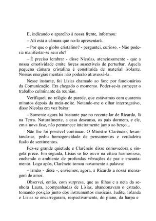 E, indicando o aparelho à nossa frente, informou:
– Ali está a câmara que no-lo apresentará.
– Por que o globo cristalino? - perguntei, curioso. - Não pode-
ria manifestar-se sem ele?
– É preciso lembrar - disse Nícolas, atenciosamente - que a
nossa emotividade emite forças suscetíveis de perturbar. Aquela
pequena câmara cristalina é constituída de material isolante.
Nossas energias mentais não poderão atravessá-la.
Nesse instante, foi Lísias chamado ao fone por funcionários
da Comunicação. Era chegado o momento. Poder-se-ia começar o
trabalho culminante da reunião.
Verifiquei, no relógio de parede, que estávamos com quarenta
minutos depois da meia-noite. Notando-me o olhar interrogativo,
disse Nícolas em voz baixa:
– Somente agora há bastante paz no recente lar de Ricardo, lá
na Terra. Naturalmente, a casa descansa, os pais dormem, e ele,
em a nova fase, não permanece inteiramente junto ao berço...
Não lhe foi possível continuar. O Ministro Clarêncio, levan-
tando-se, pediu homogeneidade de pensamentos e verdadeira
fusão de sentimentos.
Fez-se grande quietude e Clarêncio disse comovedora e sin-
gela prece. Em seguida, Lísias se fez ouvir na cítara harmoniosa,
enchendo o ambiente de profundas vibrações de paz e encanta-
mento. Logo após, Clarêncio tomou novamente a palavra:
– Irmão - disse -, enviemos, agora, a Ricardo a nossa mensa-
gem de amor.
Observei, então, com surpresa, que as filhas e a neta da se-
nhora Laura, acompanhadas de Lísias, abandonavam o estrado,
tomando posição junto dos instrumentos musicais. Judite, Iolanda
e Lísias se encarregaram, respectivamente, do piano, da harpa e
 