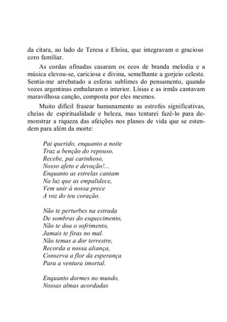 da cítara, ao lado de Teresa e Eloísa, que integravam o gracioso
coro familiar.
As cordas afinadas casaram os ecos de branda melodia e a
música elevou-se, cariciosa e divina, semelhante a gorjeio celeste.
Sentia-me arrebatado a esferas sublimes do pensamento, quando
vozes argentinas embalaram o interior. Lísias e as irmãs cantavam
maravilhosa canção, composta por eles mesmos.
Muito difícil frasear humanamente as estrofes significativas,
cheias de espiritualidade e beleza, mas tentarei fazê-lo para de-
monstrar a riqueza das afeições nos planos de vida que se esten-
dem para além da morte:
Pai querido, enquanto a noite
Traz a benção do repouso,
Recebe, pai carinhoso,
Nosso afeto e devoção!...
Enquanto as estrelas cantam
Na luz que as empalidece,
Vem unir à nossa prece
A voz do teu coração.
Não te perturbes na estrada
De sombras do esquecimento,
Não te doa o sofrimento,
Jamais te firas no mal.
Não temas a dor terrestre,
Recorda a nossa aliança,
Conserva a flor da esperança
Para a ventura imortal.
Enquanto dormes no mundo,
Nossas almas acordadas
 