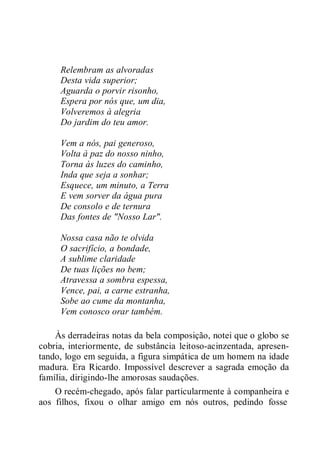 Relembram as alvoradas
Desta vida superior;
Aguarda o porvir risonho,
Espera por nós que, um dia,
Volveremos à alegria
Do jardim do teu amor.
Vem a nós, pai generoso,
Volta à paz do nosso ninho,
Torna às luzes do caminho,
Inda que seja a sonhar;
Esquece, um minuto, a Terra
E vem sorver da água pura
De consolo e de ternura
Das fontes de "Nosso Lar".
Nossa casa não te olvida
O sacrifício, a bondade,
A sublime claridade
De tuas lições no bem;
Atravessa a sombra espessa,
Vence, pai, a carne estranha,
Sobe ao cume da montanha,
Vem conosco orar também.
Às derradeiras notas da bela composição, notei que o globo se
cobria, interiormente, de substância leitoso-acinzentada, apresen-
tando, logo em seguida, a figura simpática de um homem na idade
madura. Era Ricardo. Impossível descrever a sagrada emoção da
família, dirigindo-lhe amorosas saudações.
O recém-chegado, após falar particularmente à companheira e
aos filhos, fixou o olhar amigo em nós outros, pedindo fosse
 