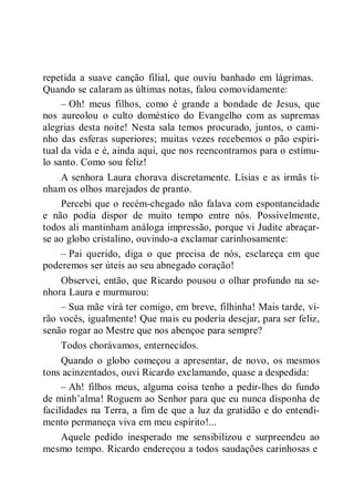 repetida a suave canção filial, que ouviu banhado em lágrimas.
Quando se calaram as últimas notas, falou comovidamente:
– Oh! meus filhos, como é grande a bondade de Jesus, que
nos aureolou o culto doméstico do Evangelho com as supremas
alegrias desta noite! Nesta sala temos procurado, juntos, o cami-
nho das esferas superiores; muitas vezes recebemos o pão espiri-
tual da vida e é, ainda aqui, que nos reencontramos para o estímu-
lo santo. Como sou feliz!
A senhora Laura chorava discretamente. Lísias e as irmãs ti-
nham os olhos marejados de pranto.
Percebi que o recém-chegado não falava com espontaneidade
e não podia dispor de muito tempo entre nós. Possivelmente,
todos ali mantinham análoga impressão, porque vi Judite abraçar-
se ao globo cristalino, ouvindo-a exclamar carinhosamente:
– Pai querido, diga o que precisa de nós, esclareça em que
poderemos ser úteis ao seu abnegado coração!
Observei, então, que Ricardo pousou o olhar profundo na se-
nhora Laura e murmurou:
– Sua mãe virá ter comigo, em breve, filhinha! Mais tarde, vi-
rão vocês, igualmente! Que mais eu poderia desejar, para ser feliz,
senão rogar ao Mestre que nos abençoe para sempre?
Todos chorávamos, enternecidos.
Quando o globo começou a apresentar, de novo, os mesmos
tons acinzentados, ouvi Ricardo exclamando, quase a despedida:
– Ah! filhos meus, alguma coisa tenho a pedir-lhes do fundo
de minh’alma! Roguem ao Senhor para que eu nunca disponha de
facilidades na Terra, a fim de que a luz da gratidão e do entendi-
mento permaneça viva em meu espírito!...
Aquele pedido inesperado me sensibilizou e surpreendeu ao
mesmo tempo. Ricardo endereçou a todos saudações carinhosas e
 