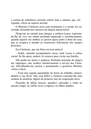 a cortina de substância cinzenta cobriu toda a câmara, que, em
seguida, voltou ao aspecto normal.
O Ministro Clarêncio orou com sentimento e a sessão foi en-
cerrada, deixando-nos imersos em alegria indescritível.
Dirigi-me ao estrado para abraçar a senhora Laura, exprimin-
do-lhe de viva voz minha profunda impressão e reconhecimento,
quando alguém me atalhou os passos quase junto à dona da casa,
que se ocupava a atender às numerosas felicitações dos amigos
presentes.
Era Clarêncio, que me falou em tom amável:
– André, amanhã acompanharei nossa irmã Laura à esfera
carnal. Se lhe apraz, poderá vir conosco para visitar sua família.
Não podia ser maior a surpresa. Profunda sensação de alegria
me empolgou, mas lembrei instintivamente o serviço das Câma-
ras. Adivinhando-me, porém, o pensamento, o generoso Ministro
voltou a dizer:
– Você tem regular quantidade de horas de trabalho extraor-
dinário a seu favor. Não será difícil a Genésio conceder-lhe uma
semana de ausência, depois do primeiro ano de cooperação ativa.
Possuído de júbilo intenso, agradeci, chorando e rindo ao
mesmo tempo. Ia, enfim, rever a esposa e os filhos amados.
 