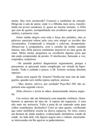 mente. Que teria acontecido? Comecei a cambalear de emoção.
Dirigi-me à sala de jantar, onde vi a filhinha mais nova, transfor-
mada em jovem casadoura. E, quase no mesmo instante, vi Zélia
que saía do quarto, acompanhando um cavalheiro que me pareceu
médico, à primeira vista.
Gritei minha alegria com toda a força dos pulmões, mas as
palavras pareciam reboar pela casa sem atingir os ouvidos dos
circunstantes. Compreendi a situação e calei-me, desapontado.
Abracei-me à companheira, com o carinho da minha saudade
imensa, mas Zélia parecia totalmente insensível ao meu gesto de
amor. Muito atenta, perguntou ao cavalheiro alguma coisa que
não pude compreender de pronto. O interlocutor, baixando a voz,
respondeu, respeitoso:
– Só amanhã poderei diagnosticar seguramente, porque a
pneumonia se apresenta muito complicada, em virtude da hiper-
tensão. Todo o cuidado é pouco, o Dr. Ernesto reclama absoluto
repouso.
Quem seria aquele Dr. Ernesto? Perdia-me num mar de inda-
gações, quando ouvi minha esposa suplicar, ansiosa:
– Mas, doutor, salve-o, por caridade! Peço-lhe! Oh! não su-
portaria uma segunda viuvez.
Zélia chorava e torcia as mãos, demonstrando imensa angús-
tia.
Um corisco não me fulminaria com tamanha violência. Outro
homem se apossara do meu lar. A esposa me esquecera. A casa
não mais me pertencia. Valia a pena de ter esperado tanto para
colher semelhantes desilusões? Corri ao meu quarto, verificando
que outro mobiliário existia na alcova espaçosa. No leito, estava
um homem de idade madura, evidenciando melindroso estado de
saúde. Ao lado dele, três figuras negras iam e vinham, mostrando-
se interessadas em lhe agravar os padecimentos.
 