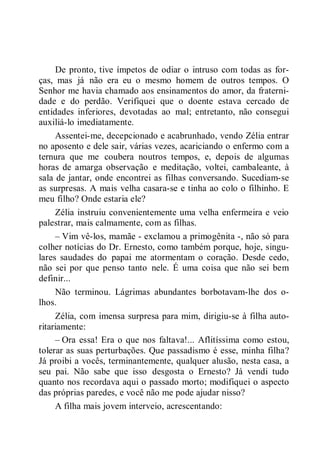 De pronto, tive ímpetos de odiar o intruso com todas as for-
ças, mas já não era eu o mesmo homem de outros tempos. O
Senhor me havia chamado aos ensinamentos do amor, da fraterni-
dade e do perdão. Verifiquei que o doente estava cercado de
entidades inferiores, devotadas ao mal; entretanto, não consegui
auxiliá-lo imediatamente.
Assentei-me, decepcionado e acabrunhado, vendo Zélia entrar
no aposento e dele sair, várias vezes, acariciando o enfermo com a
ternura que me coubera noutros tempos, e, depois de algumas
horas de amarga observação e meditação, voltei, cambaleante, à
sala de jantar, onde encontrei as filhas conversando. Sucediam-se
as surpresas. A mais velha casara-se e tinha ao colo o filhinho. E
meu filho? Onde estaria ele?
Zélia instruiu convenientemente uma velha enfermeira e veio
palestrar, mais calmamente, com as filhas.
– Vim vê-los, mamãe - exclamou a primogênita -, não só para
colher notícias do Dr. Ernesto, como também porque, hoje, singu-
lares saudades do papai me atormentam o coração. Desde cedo,
não sei por que penso tanto nele. É uma coisa que não sei bem
definir...
Não terminou. Lágrimas abundantes borbotavam-lhe dos o-
lhos.
Zélia, com imensa surpresa para mim, dirigiu-se à filha auto-
ritariamente:
– Ora essa! Era o que nos faltava!... Aflitíssima como estou,
tolerar as suas perturbações. Que passadismo é esse, minha filha?
Já proibi a vocês, terminantemente, qualquer alusão, nesta casa, a
seu pai. Não sabe que isso desgosta o Ernesto? Já vendi tudo
quanto nos recordava aqui o passado morto; modifiquei o aspecto
das próprias paredes, e você não me pode ajudar nisso?
A filha mais jovem interveio, acrescentando:
 