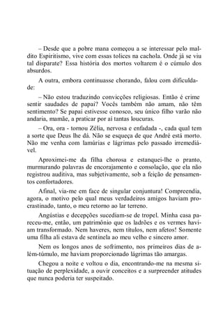 – Desde que a pobre mana começou a se interessar pelo mal-
dito Espiritismo, vive com essas tolices na cachola. Onde já se viu
tal disparate? Essa história dos mortos voltarem é o cúmulo dos
absurdos.
A outra, embora continuasse chorando, falou com dificulda-
de:
– Não estou traduzindo convicções religiosas. Então é crime
sentir saudades de papai? Vocês também não amam, não têm
sentimento? Se papai estivesse conosco, seu único filho varão não
andaria, mamãe, a praticar por aí tantas loucuras.
– Ora, ora - tornou Zélia, nervosa e enfadada -, cada qual tem
a sorte que Deus lhe dá. Não se esqueça de que André está morto.
Não me venha com lamúrias e lágrimas pelo passado irremediá-
vel.
Aproximei-me da filha chorosa e estanquei-lhe o pranto,
murmurando palavras de encorajamento e consolação, que ela não
registrou auditiva, mas subjetivamente, sob a feição de pensamen-
tos confortadores.
Afinal, via-me em face de singular conjuntura! Compreendia,
agora, o motivo pelo qual meus verdadeiros amigos haviam pro-
crastinado, tanto, o meu retorno ao lar terreno.
Angústias e decepções sucediam-se de tropel. Minha casa pa-
receu-me, então, um patrimônio que os ladrões e os vermes havi-
am transformado. Nem haveres, nem títulos, nem afetos! Somente
uma filha ali estava de sentinela ao meu velho e sincero amor.
Nem os longos anos de sofrimento, nos primeiros dias de a-
lém-túmulo, me haviam proporcionado lágrimas tão amargas.
Chegou a noite e voltou o dia, encontrando-me na mesma si-
tuação de perplexidade, a ouvir conceitos e a surpreender atitudes
que nunca poderia ter suspeitado.
 