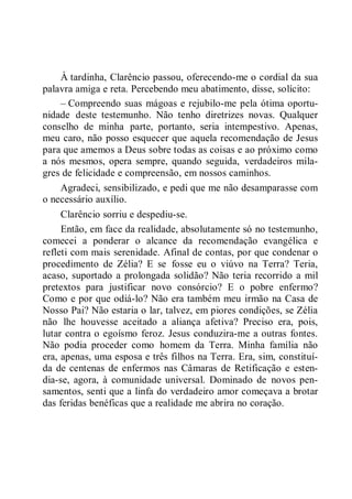 À tardinha, Clarêncio passou, oferecendo-me o cordial da sua
palavra amiga e reta. Percebendo meu abatimento, disse, solícito:
– Compreendo suas mágoas e rejubilo-me pela ótima oportu-
nidade deste testemunho. Não tenho diretrizes novas. Qualquer
conselho de minha parte, portanto, seria intempestivo. Apenas,
meu caro, não posso esquecer que aquela recomendação de Jesus
para que amemos a Deus sobre todas as coisas e ao próximo como
a nós mesmos, opera sempre, quando seguida, verdadeiros mila-
gres de felicidade e compreensão, em nossos caminhos.
Agradeci, sensibilizado, e pedi que me não desamparasse com
o necessário auxílio.
Clarêncio sorriu e despediu-se.
Então, em face da realidade, absolutamente só no testemunho,
comecei a ponderar o alcance da recomendação evangélica e
refleti com mais serenidade. Afinal de contas, por que condenar o
procedimento de Zélia? E se fosse eu o viúvo na Terra? Teria,
acaso, suportado a prolongada solidão? Não teria recorrido a mil
pretextos para justificar novo consórcio? E o pobre enfermo?
Como e por que odiá-lo? Não era também meu irmão na Casa de
Nosso Pai? Não estaria o lar, talvez, em piores condições, se Zélia
não lhe houvesse aceitado a aliança afetiva? Preciso era, pois,
lutar contra o egoísmo feroz. Jesus conduzira-me a outras fontes.
Não podia proceder como homem da Terra. Minha família não
era, apenas, uma esposa e três filhos na Terra. Era, sim, constituí-
da de centenas de enfermos nas Câmaras de Retificação e esten-
dia-se, agora, à comunidade universal. Dominado de novos pen-
samentos, senti que a linfa do verdadeiro amor começava a brotar
das feridas benéficas que a realidade me abrira no coração.
 