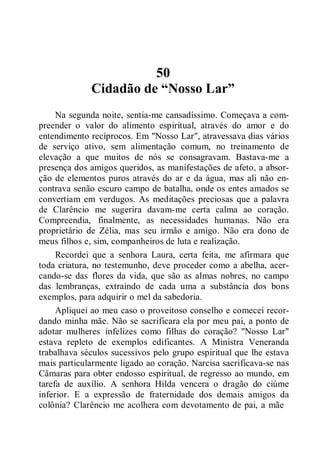 50
Cidadão de “Nosso Lar”
Na segunda noite, sentia-me cansadíssimo. Começava a com-
preender o valor do alimento espiritual, através do amor e do
entendimento recíprocos. Em "Nosso Lar", atravessava dias vários
de serviço ativo, sem alimentação comum, no treinamento de
elevação a que muitos de nós se consagravam. Bastava-me a
presença dos amigos queridos, as manifestações de afeto, a absor-
ção de elementos puros através do ar e da água, mas ali não en-
contrava senão escuro campo de batalha, onde os entes amados se
convertiam em verdugos. As meditações preciosas que a palavra
de Clarêncio me sugerira davam-me certa calma ao coração.
Compreendia, finalmente, as necessidades humanas. Não era
proprietário de Zélia, mas seu irmão e amigo. Não era dono de
meus filhos e, sim, companheiros de luta e realização.
Recordei que a senhora Laura, certa feita, me afirmara que
toda criatura, no testemunho, deve proceder como a abelha, acer-
cando-se das flores da vida, que são as almas nobres, no campo
das lembranças, extraindo de cada uma a substância dos bons
exemplos, para adquirir o mel da sabedoria.
Apliquei ao meu caso o proveitoso conselho e comecei recor-
dando minha mãe. Não se sacrificara ela por meu pai, a ponto de
adotar mulheres infelizes como filhas do coração? "Nosso Lar"
estava repleto de exemplos edificantes. A Ministra Veneranda
trabalhava séculos sucessivos pelo grupo espiritual que lhe estava
mais particularmente ligado ao coração. Narcisa sacrificava-se nas
Câmaras para obter endosso espiritual, de regresso ao mundo, em
tarefa de auxílio. A senhora Hilda vencera o dragão do ciúme
inferior. E a expressão de fraternidade dos demais amigos da
colônia? Clarêncio me acolhera com devotamento de pai, a mãe
 