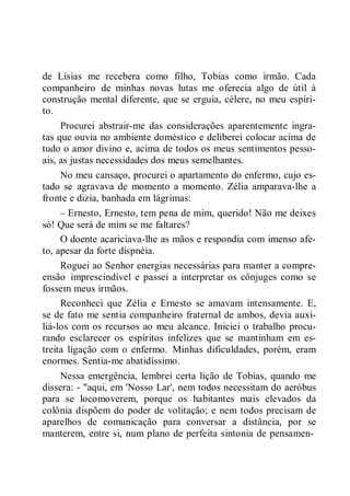de Lísias me recebera como filho, Tobias como irmão. Cada
companheiro de minhas novas lutas me oferecia algo de útil à
construção mental diferente, que se erguia, célere, no meu espíri-
to.
Procurei abstrair-me das considerações aparentemente ingra-
tas que ouvia no ambiente doméstico e deliberei colocar acima de
tudo o amor divino e, acima de todos os meus sentimentos pesso-
ais, as justas necessidades dos meus semelhantes.
No meu cansaço, procurei o apartamento do enfermo, cujo es-
tado se agravava de momento a momento. Zélia amparava-lhe a
fronte e dizia, banhada em lágrimas:
– Ernesto, Ernesto, tem pena de mim, querido! Não me deixes
só! Que será de mim se me faltares?
O doente acariciava-lhe as mãos e respondia com imenso afe-
to, apesar da forte dispnéia.
Roguei ao Senhor energias necessárias para manter a compre-
ensão imprescindível e passei a interpretar os cônjuges como se
fossem meus irmãos.
Reconheci que Zélia e Ernesto se amavam intensamente. E,
se de fato me sentia companheiro fraternal de ambos, devia auxi-
liá-los com os recursos ao meu alcance. Iniciei o trabalho procu-
rando esclarecer os espíritos infelizes que se mantinham em es-
treita ligação com o enfermo. Minhas dificuldades, porém, eram
enormes. Sentia-me abatidíssimo.
Nessa emergência, lembrei certa lição de Tobias, quando me
dissera: - "aqui, em 'Nosso Lar', nem todos necessitam do aeróbus
para se locomoverem, porque os habitantes mais elevados da
colônia dispõem do poder de volitação; e nem todos precisam de
aparelhos de comunicação para conversar a distância, por se
manterem, entre si, num plano de perfeita sintonia de pensamen-
 