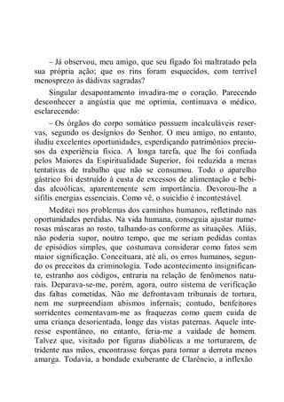 – Já observou, meu amigo, que seu fígado foi maltratado pela
sua própria ação; que os rins foram esquecidos, com terrível
menosprezo às dádivas sagradas?
Singular desapontamento invadira-me o coração. Parecendo
desconhecer a angústia que me oprimia, continuava o médico,
esclarecendo:
– Os órgãos do corpo somático possuem incalculáveis reser-
vas, segundo os desígnios do Senhor. O meu amigo, no entanto,
iludiu excelentes oportunidades, esperdiçando patrimônios precio-
sos da experiência física. A longa tarefa, que lhe foi confiada
pelos Maiores da Espiritualidade Superior, foi reduzida a meras
tentativas de trabalho que não se consumou. Todo o aparelho
gástrico foi destruído à custa de excessos de alimentação e bebi-
das alcoólicas, aparentemente sem importância. Devorou-lhe a
sífilis energias essenciais. Como vê, o suicídio é incontestável.
Meditei nos problemas dos caminhos humanos, refletindo nas
oportunidades perdidas. Na vida humana, conseguia ajustar nume-
rosas máscaras ao rosto, talhando-as conforme as situações. Aliás,
não poderia supor, noutro tempo, que me seriam pedidas contas
de episódios simples, que costumava considerar como fatos sem
maior significação. Conceituara, até ali, os erros humanos, segun-
do os preceitos da criminologia. Todo acontecimento insignifican-
te, estranho aos códigos, entraria na relação de fenômenos natu-
rais. Deparava-se-me, porém, agora, outro sistema de verificação
das faltas cometidas. Não me defrontavam tribunais de tortura,
nem me surpreendiam abismos infernais; contudo, benfeitores
sorridentes comentavam-me as fraquezas como quem cuida de
uma criança desorientada, longe das vistas paternas. Aquele inte-
resse espontâneo, no entanto, feria-me a vaidade de homem.
Talvez que, visitado por figuras diabólicas a me torturarem, de
tridente nas mãos, encontrasse forças para tornar a derrota menos
amarga. Todavia, a bondade exuberante de Clarêncio, a inflexão
 