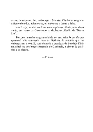 assim, de surpresa. Foi, então, que o Ministro Clarêncio, surgindo
à frente de todos, adiantou-se, estendeu-me a destra e falou:
– Até hoje, André, você era meu pupilo na cidade; mas, dora-
vante, em nome da Governadoria, declaro-o cidadão de "Nosso
Lar".
Por que tamanha magnanimidade se meu triunfo era tão pe-
quenino? Não conseguia reter as lágrimas de emoção que me
embargavam a voz. E, considerando a grandeza da Bondade Divi-
na, atirei-me aos braços paternais de Clarêncio, a chorar de grati-
dão e de alegria.
--- Fim ---
 