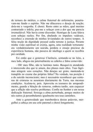 de ternura do médico, a calma fraternal do enfermeiro, penetra-
vam-me fundo o espírito. Não me dilacerava o desejo de reação;
doía-me a vergonha. E chorei. Rosto entre as mãos, qual menino
contrariado e infeliz, pus-me a soluçar com a dor que me parecia
irremediável. Não havia como discordar. Henrique de Luna falava
com sobejas razões. Por fim, abafando os impulsos vaidosos,
reconheci a extensão de minhas leviandades de outros tempos. A
falsa noção da dignidade pessoal cedia terreno à justiça. Perante
minha visão espiritual só existia, agora, uma realidade torturante:
era verdadeiramente um suicida, perdera o ensejo precioso da
experiência humana, não passava de náufrago a quem se recolhia
por caridade.
Foi então que o generoso Clarêncio, sentando-se no leito, a
meu lado, afagou-me paternalmente os cabelos e falou comovido:
– Oh! meu filho, não te lastimes tanto. Busquei-te atendendo
à intercessão dos que te amam, dos planos mais altos. Tuas lágri-
mas atingem seus corações. Não desejas ser grato, mantendo-te
tranqüilo no exame das próprias faltas? Na verdade, tua posição é
a do suicida inconsciente; mas é necessário reconhecer que cente-
nas de criaturas se ausentam diariamente da Terra, nas mesmas
condições. Acalma-te, pois. Aproveita os tesouros do arrependi-
mento, guarda a bênção do remorso, embora tardio, sem esquecer
que a aflição não resolve problemas. Confia no Senhor e em nossa
dedicação fraternal. Sossega a alma perturbada, porque muitos de
nós outros já perambulamos igualmente nos teus caminhos.
Ante a generosidade que transbordava dessas palavras, mer-
gulhei a cabeça em seu colo paternal e chorei longamente.
 