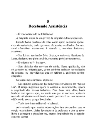5
Recebendo Assistência
– É você o tutelado de Clarêncio?
A pergunta vinha de um jovem de singular e doce expressão.
Grande bolsa pendente da mão, como quem conduzia apetre-
chos de assistência, endereçava-me ele sorriso acolhedor. Ao meu
sinal afirmativo, mostrou-se à vontade e, maneiras fraternas,
acentuou:
– Sou Lísias, seu irmão. Meu diretor, o assistente Henrique de
Luna, designou-me para servi-lo, enquanto precisar tratamento.
– É enfermeiro? - indaguei.
– Sou visitador dos serviços de saúde. Nessa qualidade, não
só coopero na enfermagem, como também assinalo necessidades
de socorro, ou providências que se refiram a enfermos recém-
chegados.
Notando-me a surpresa, explicou:
– Nas minhas condições há numerosos servidores em "Nosso
Lar". O amigo ingressou agora na colônia e, naturalmente, ignora
a amplitude dos nossos trabalhos. Para fazer uma idéia, basta
lembrar que apenas aqui, na seção em que se encontra, existem
mais de mil doentes espirituais, e note que este é um dos menores
edifícios do nosso parque hospitalar.
– Tudo isso é maravilhoso! - exclamei.
Adivinhando que minhas observações iam descambar para o
elogio espontâneo, Lísias levantou-se da poltrona a que se reco-
lhera e começou a auscultar-me, atento, impedindo-me o agrade-
cimento verbal.
 