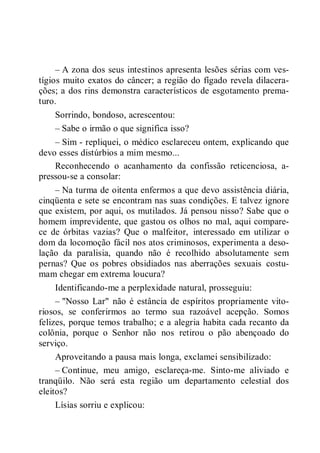 – A zona dos seus intestinos apresenta lesões sérias com ves-
tígios muito exatos do câncer; a região do fígado revela dilacera-
ções; a dos rins demonstra característicos de esgotamento prema-
turo.
Sorrindo, bondoso, acrescentou:
– Sabe o irmão o que significa isso?
– Sim - repliquei, o médico esclareceu ontem, explicando que
devo esses distúrbios a mim mesmo...
Reconhecendo o acanhamento da confissão reticenciosa, a-
pressou-se a consolar:
– Na turma de oitenta enfermos a que devo assistência diária,
cinqüenta e sete se encontram nas suas condições. E talvez ignore
que existem, por aqui, os mutilados. Já pensou nisso? Sabe que o
homem imprevidente, que gastou os olhos no mal, aqui compare-
ce de órbitas vazias? Que o malfeitor, interessado em utilizar o
dom da locomoção fácil nos atos criminosos, experimenta a deso-
lação da paralisia, quando não é recolhido absolutamente sem
pernas? Que os pobres obsidiados nas aberrações sexuais costu-
mam chegar em extrema loucura?
Identificando-me a perplexidade natural, prosseguiu:
– "Nosso Lar" não é estância de espíritos propriamente vito-
riosos, se conferirmos ao termo sua razoável acepção. Somos
felizes, porque temos trabalho; e a alegria habita cada recanto da
colônia, porque o Senhor não nos retirou o pão abençoado do
serviço.
Aproveitando a pausa mais longa, exclamei sensibilizado:
– Continue, meu amigo, esclareça-me. Sinto-me aliviado e
tranqüilo. Não será esta região um departamento celestial dos
eleitos?
Lísias sorriu e explicou:
 