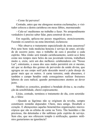 – Como fui perverso!
Contudo, antes que me alongasse noutras exclamações, o visi-
tador colocou a destra carinhosa em meus lábios, murmurando:
– Cale-se! meditemos no trabalho a fazer. No arrependimento
verdadeiro é preciso saber falar, para construir de novo.
Em seguida, aplicou-me passes magnéticos, atenciosamente.
Fazendo os curativos na zona intestinal, esclareceu:
– Não observa o tratamento especializado da zona cancerosa?
Pois note bem: toda medicina honesta é serviço de amor, ativida-
de de socorro justo; mas o trabalho de cura é peculiar a cada
espírito. Meu irmão será tratado carinhosamente, sentir-se-á forte
como nos tempos mais belos da sua juventude terrena, trabalhará
muito e, creio, será um dos melhores colaboradores em "Nosso
Lar"; entretanto, a causa dos seus males persistirá em si mesmo,
até que se desfaça dos germes de perversão da saúde divina, que
agregou ao seu corpo sutil pelo descuido moral e pelo desejo de
gozar mais que os outros. A carne terrestre, onde abusamos, é
também o campo bendito onde conseguimos realizar frutuosos
labores de cura radical, quando permanecemos atentos ao dever
justo.
Meditei os conceitos, ponderei a bondade divina e, na exalta-
ção da sensibilidade, chorei copiosamente.
Lísias, contudo, terminou o tratamento do dia, com serenida-
de, e falou:
– Quando as lágrimas não se originam da revolta, sempre
constituem remédio depurador. Chore, meu amigo. Desabafe o
coração. E abençoemos aquelas beneméritas organizações micros-
cópicas que são as células de carne na Terra. Tão humildes e tão
preciosas, tão detestadas e tão sublimes pelo espírito de serviço.
Sem elas, que nos oferecem templo à retificação, quantos milê-
nios gastaríamos na ignorância?
 