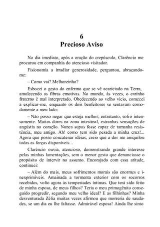6
Precioso Aviso
No dia imediato, após a oração do crepúsculo, Clarêncio me
procurou em companhia do atencioso visitador.
Fisionomia a irradiar generosidade, perguntou, abraçando-
me:
– Como vai? Melhorzinho?
Esbocei o gesto do enfermo que se vê acariciado na Terra,
amolecendo as fibras emotivas. No mundo, às vezes, o carinho
fraterno é mal interpretado. Obedecendo ao velho vício, comecei
a explicar-me, enquanto os dois benfeitores se sentavam como-
damente a meu lado:
– Não posso negar que esteja melhor; entretanto, sofro inten-
samente. Muitas dores na zona intestinal, estranhas sensações de
angústia no coração. Nunca supus fosse capaz de tamanha resis-
tência, meu amigo. Ah! como tem sido pesada a minha cruz!...
Agora que posso concatenar idéias, creio que a dor me aniquilou
todas as forças disponíveis...
Clarêncio ouvia, atencioso, demonstrando grande interesse
pelas minhas lamentações, sem o menor gesto que denunciasse o
propósito de intervir no assunto. Encorajado com essa atitude,
continuei:
– Além do mais, meus sofrimentos morais são enormes e i-
nexprimíveis. Amainada a tormenta exterior com os socorros
recebidos, volto agora às tempestades íntimas. Que terá sido feito
de minha esposa, de meus filhos? Teria o meu primogênito conse-
guido progredir, segundo meu velho ideal? E as filhinhas? Minha
desventurada Zélia muitas vezes afirmou que morreria de sauda-
des, se um dia eu lhe faltasse. Admirável esposa! Ainda lhe sinto
 