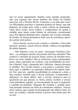 mos ter nosso agrupamento familiar como sagrada construção,
mas sem esquecer que nossas famílias são seções da Família
universal, sob a Direção Divina. Estaremos a seu lado para resol-
ver dificuldades presentes e estruturar projetos de futuro, mas não
dispomos do tempo para voltar a zonas estéreis de lamentação.
Além disso, temos, nesta colônia, o compromisso de aceitar o
trabalho mais áspero como bênção de realização, considerando
que a Providência desborda amor, enquanto nós vivemos onerados
de dívidas. Se deseja permanecer nesta casa de assistência, apren-
da a pensar com justeza.
Nesse ínterim, secara-se-me o pranto e, chamado a brios pelo
generoso instrutor, assumi diversa atitude, embora envergonhado
da minha fraqueza.
– Não disputava você, na carne - prosseguiu Clarêncio, bon-
doso -, as vantagens naturais, decorrentes das boas situações? Não
estimava a obtenção de recursos lícitos, ansioso de estender bene-
fícios aos entes amados? Não se interessava pelas remunerações
justas, pelas expressões de conforto, com possibilidades de aten-
der à família? Aqui, o programa não é diferente. Apenas divergem
os detalhes. Nos círculos carnais, a convenção e a garantia mone-
tária; aqui, o trabalho e as aquisições definitivas do espírito imor-
tal. Dor, para nós, significa possibilidade de enriquecer a alma; a
luta constitui caminho para a divina realização. Compreendeu a
diferença? As almas débeis, ante o serviço, deitam-se para se
queixarem aos que passam; as fortes, porém, recebem o serviço
como patrimônio sagrado, na movimentação do qual se preparam,
a caminho da perfeição. Ninguém lhe condena a saudade justa,
nem pretende estancar sua fonte de sentimentos sublimes. Acresce
notar, todavia, que o pranto da desesperação não edifica o bem. Se
ama, em verdade, a família terrena, é preciso bom ânimo para lhe
ser útil.
 