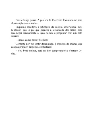 Fez-se longa pausa. A palavra de Clarêncio levantara-me para
elucubrações mais sadias.
Enquanto meditava a sabedoria da valiosa advertência, meu
benfeitor, qual o pai que esquece a leviandade dos filhos para
recomeçar serenamente a lição, tornou a perguntar com um belo
sorriso:
– Então, como passa? Melhor?
Contente por me sentir desculpado, à maneira da criança que
deseja aprender, respondi, confortado:
– Vou bem melhor, para melhor compreender a Vontade Di-
vina.
 