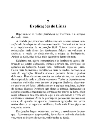 7
Explicações de Lísias
Repetiram-se as visitas periódicas de Clarêncio e a atenção
diária de Lísias.
À medida que procurava habituar-me aos deveres novos, sen-
sações de desafogo me aliviavam o coração. Diminuíram as dores
e os impedimentos de locomoção fácil. Notava, porém, que, a
recordações mais fortes dos fenômenos físicos, me voltavam a
angústia, o receio do desconhecido, a mágoa da inadaptação.
Apesar de tudo, encontrava mais segurança dentro de mim.
Deleitava-me, agora, contemplando os horizontes vastos, de-
bruçado às janelas espaçosas. Impressionavam-me, sobretudo, os
aspectos da Natureza. Quase tudo, melhorada cópia da Terra.
Cores mais harmônicas, substâncias mais delicadas. Forrava-se o
solo de vegetação. Grandes árvores, pomares fartos e jardins
deliciosos. Desenhavam-se montes coroados de luz, em continui-
dade à planície onde a colônia repousava. Todos os departamentos
apareciam cultivados com esmero. A pequena distância, alteavam-
se graciosos edifícios. Alinhavam-se a espaços regulares, exibin-
do formas diversas. Nenhum sem flores à entrada, destacando-se
algumas casinhas encantadoras, cercadas por muros de hera, onde
rosas diferentes desabrochavam, aqui e ali, adornando o verde de
cambiantes variados. Aves de plumagens policromas cruzavam os
ares e, de quando em quando, pousavam agrupadas nas torres
muito alvas, a se erguerem retilíneas, lembrando lírios gigantes-
cos, rumo ao céu.
Das janelas largas, observava, curioso, o movimento do par-
que. Extremamente surpreendido, identificava animais domésti-
cos, entre as árvores frondosas, enfileiradas ao fundo.
 
