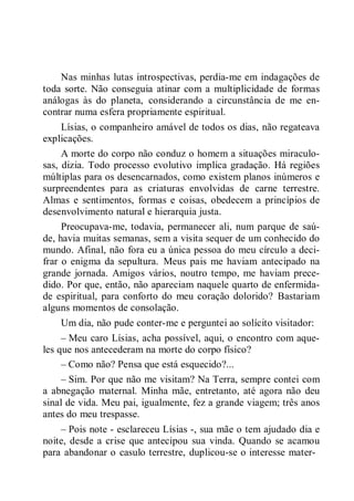 Nas minhas lutas introspectivas, perdia-me em indagações de
toda sorte. Não conseguia atinar com a multiplicidade de formas
análogas às do planeta, considerando a circunstância de me en-
contrar numa esfera propriamente espiritual.
Lísias, o companheiro amável de todos os dias, não regateava
explicações.
A morte do corpo não conduz o homem a situações miraculo-
sas, dizia. Todo processo evolutivo implica gradação. Há regiões
múltiplas para os desencarnados, como existem planos inúmeros e
surpreendentes para as criaturas envolvidas de carne terrestre.
Almas e sentimentos, formas e coisas, obedecem a princípios de
desenvolvimento natural e hierarquia justa.
Preocupava-me, todavia, permanecer ali, num parque de saú-
de, havia muitas semanas, sem a visita sequer de um conhecido do
mundo. Afinal, não fora eu a única pessoa do meu círculo a deci-
frar o enigma da sepultura. Meus pais me haviam antecipado na
grande jornada. Amigos vários, noutro tempo, me haviam prece-
dido. Por que, então, não apareciam naquele quarto de enfermida-
de espiritual, para conforto do meu coração dolorido? Bastariam
alguns momentos de consolação.
Um dia, não pude conter-me e perguntei ao solícito visitador:
– Meu caro Lísias, acha possível, aqui, o encontro com aque-
les que nos antecederam na morte do corpo físico?
– Como não? Pensa que está esquecido?...
– Sim. Por que não me visitam? Na Terra, sempre contei com
a abnegação maternal. Minha mãe, entretanto, até agora não deu
sinal de vida. Meu pai, igualmente, fez a grande viagem; três anos
antes do meu trespasse.
– Pois note - esclareceu Lísias -, sua mãe o tem ajudado dia e
noite, desde a crise que antecipou sua vinda. Quando se acamou
para abandonar o casulo terrestre, duplicou-se o interesse mater-
 