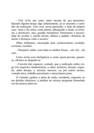 – Virá vê-lo, por certo, antes mesmo do que pensamos.
Quando alguém deseja algo ardentemente, já se encontra a cami-
nho da realização. Tem você, nesse particular, a lição do próprio
caso. Anos a fio rolou, como pluma, albergando o medo, as triste-
zas e desilusões; mas, quando mentalizou firmemente a necessi-
dade de receber o auxílio divino, dilatou o padrão vibratório da
mente e alcançou visão e socorro.
Olhos brilhantes, encorajado pelo esclarecimento recebido,
exclamei, resoluto:
– Desejarei, então, com todas as minhas forças... ela virá... ela
virá...
Lísias sorriu com inteligência e, como quem previne, genero-
so, afirmou ao despedir-se:
– Convém não esquecer, contudo, que a realização nobre exi-
ge três requisitos fundamentais, a saber: primeiro, desejar; segun-
do, saber desejar; e, terceiro, merecer, ou, por outros termos,
vontade ativa, trabalho persistente e merecimento justo.
O visitador ganhou a porta de saída, sorridente, enquanto eu
me detinha silencioso, a meditar no extenso programa formulado
em tão poucas palavras.
 