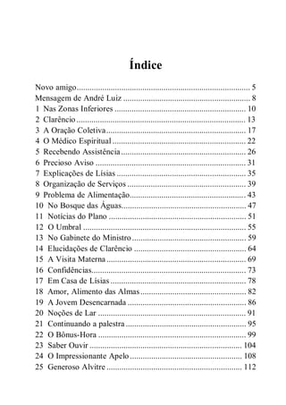 Índice
Novo amigo.................................................................................. 5
Mensagem de André Luiz ............................................................ 8
1 Nas Zonas Inferiores .............................................................. 10
2 Clarêncio ................................................................................ 13
3 A Oração Coletiva.................................................................. 17
4 O Médico Espiritual ............................................................... 22
5 Recebendo Assistência........................................................... 26
6 Precioso Aviso ....................................................................... 31
7 Explicações de Lísias ............................................................. 35
8 Organização de Serviços ........................................................ 39
9 Problema de Alimentação....................................................... 43
10 No Bosque das Águas........................................................... 47
11 Notícias do Plano ................................................................. 51
12 O Umbral ............................................................................. 55
13 No Gabinete do Ministro...................................................... 59
14 Elucidações de Clarêncio ..................................................... 64
15 A Visita Materna .................................................................. 69
16 Confidências......................................................................... 73
17 Em Casa de Lísias ................................................................ 78
18 Amor, Alimento das Almas.................................................. 82
19 A Jovem Desencarnada ........................................................ 86
20 Noções de Lar ...................................................................... 91
21 Continuando a palestra ......................................................... 95
22 O Bônus-Hora ...................................................................... 99
23 Saber Ouvir ........................................................................ 104
24 O Impressionante Apelo ..................................................... 108
25 Generoso Alvitre ................................................................ 112
 