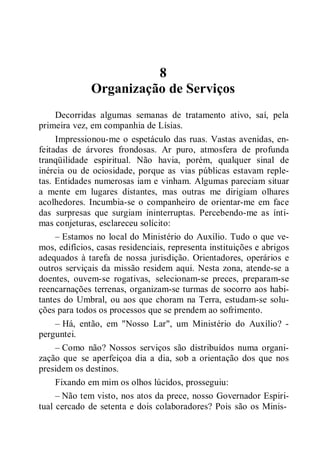 8
Organização de Serviços
Decorridas algumas semanas de tratamento ativo, saí, pela
primeira vez, em companhia de Lísias.
Impressionou-me o espetáculo das ruas. Vastas avenidas, en-
feitadas de árvores frondosas. Ar puro, atmosfera de profunda
tranqüilidade espiritual. Não havia, porém, qualquer sinal de
inércia ou de ociosidade, porque as vias públicas estavam reple-
tas. Entidades numerosas iam e vinham. Algumas pareciam situar
a mente em lugares distantes, mas outras me dirigiam olhares
acolhedores. Incumbia-se o companheiro de orientar-me em face
das surpresas que surgiam ininterruptas. Percebendo-me as ínti-
mas conjeturas, esclareceu solícito:
– Estamos no local do Ministério do Auxílio. Tudo o que ve-
mos, edifícios, casas residenciais, representa instituições e abrigos
adequados à tarefa de nossa jurisdição. Orientadores, operários e
outros serviçais da missão residem aqui. Nesta zona, atende-se a
doentes, ouvem-se rogativas, selecionam-se preces, preparam-se
reencarnações terrenas, organizam-se turmas de socorro aos habi-
tantes do Umbral, ou aos que choram na Terra, estudam-se solu-
ções para todos os processos que se prendem ao sofrimento.
– Há, então, em "Nosso Lar", um Ministério do Auxílio? -
perguntei.
– Como não? Nossos serviços são distribuídos numa organi-
zação que se aperfeiçoa dia a dia, sob a orientação dos que nos
presidem os destinos.
Fixando em mim os olhos lúcidos, prosseguiu:
– Não tem visto, nos atos da prece, nosso Governador Espiri-
tual cercado de setenta e dois colaboradores? Pois são os Minis-
 