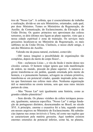 tros de "Nosso Lar". A colônia, que é essencialmente de trabalho
e realização, divide-se em seis Ministérios, orientados, cada qual,
por doze Ministros. Temos os Ministérios da Regeneração, do
Auxílio, da Comunicação, do Esclarecimento, da Elevação e da
União Divina. Os quatro primeiros nos aproximam das esferas
terrestres, os dois últimos nos ligam ao plano superior, visto que a
nossa cidade espiritual é zona de transição. Os serviços mais
grosseiros localizam-se no Ministério da Regeneração, os mais
sublimes no da União Divina. Clarêncio, o nosso chefe amigo, é
um dos Ministros do Auxílio.
Valendo-me da pausa natural, exclamei, comovido:
– Oh! nunca imaginei a possibilidade de organizações tão
completas, depois da morte do corpo físico!...
– Sim - esclareceu Lísias -, o véu da ilusão é muito denso nos
círculos carnais. O homem vulgar ignora que toda manifestação
de ordem, no mundo, procede do plano superior. A natureza a-
greste transforma-se em jardim, quando orientada pela mente do
homem, e o pensamento humano, selvagem na criatura primitiva,
transforma-se em potencial criador, quando inspirado pelas men-
tes que funcionam nas esferas mais altas. Nenhuma organização
útil se materializa na crosta terrena, sem que seus raios iniciais
partam de cima.
– Mas "Nosso Lar" terá igualmente uma história, como as
grandes cidades planetárias?
– Sem dúvida. Os planos vizinhos da esfera terráquea possu-
em, igualmente, natureza específica. "Nosso Lar" é antiga funda-
ção de portugueses distintos, desencarnados no Brasil, no século
XVI. A princípio, enorme e exaustiva foi a luta, segundo consta
em nossos arquivos no Ministério do Esclarecimento. Há substân-
cias ásperas nas zonas invisíveis à Terra, tal como nas regiões que
se caracterizam pela matéria grosseira. Aqui também existem
enormes extensões de potencial inferior, como há, no planeta,
 