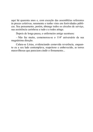 aqui há quarenta anos e, com exceção das assembléias referentes
às preces coletivas, raramente o tenho visto em festividades públi-
cas. Seu pensamento, porém, abrange todos os círculos de serviço,
sua assistência carinhosa a tudo e a todos atinge.
Depois de longa pausa, o enfermeiro amigo acentuou:
– Não faz muito, comemorou-se o 114º aniversário da sua
magnânima direção.
Calara-se Lísias, evidenciando comovida reverência, enquan-
to eu a seu lado contemplava, respeitoso e embevecido, as torres
maravilhosas que pareciam cindir o firmamento...
 