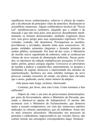 espalharem novos conhecimentos, relativos à ciência da respira-
ção e da absorção de princípios vitais da atmosfera. Realizaram-se
assembléias numerosas. Alguns colaboradores técnicos de "Nosso
Lar" manifestavam-se contrários, alegando que a cidade é de
transição e que não seria justo, nem possível, desambientar imedi-
atamente os homens desencarnados, mediante exigências desse
teor, sem grave perigo para suas organizações espirituais. O Go-
vernador, contudo, não desanimou. Prosseguiram as reuniões,
providências e atividades, durante trinta anos consecutivos. Al-
gumas entidades eminentes chegaram a formular protestos de
caráter público, reclamando. Por mais de dez vezes, o Ministério
do Auxílio esteve superlotado de enfermos, onde se confessavam
vítimas do novo sistema de alimentação deficiente. Nesses perío-
dos, os opositores da redução multiplicavam acusações. O Gover-
nador, porém, jamais castigou alguém. Convocava os adversários
da medida a palácio e expunha-lhes, paternalmente, os projetos e
finalidades do regime; destacava a superioridade dos métodos de
espiritualização, facilitava aos mais rebeldes inimigos do novo
processo variadas excursões de estudo, em planos mais elevados
que o nosso, ganhando, assim, maior número de adeptos.
Ante pausa mais longa, reclamei, interessado:
– Continue, por favor, meu caro Lísias. Como terminou a luta
edificante?
– Depois de vinte e um anos de perseverantes demonstrações,
por parte da Governadoria, aderiu o Ministério da Elevação, pas-
sando a abastecer-se apenas do indispensável. O mesmo não
aconteceu com o Ministério do Esclarecimento, que demorou
muito a assumir compromisso, em vista dos numerosos espíritos
dedicados às ciências matemáticas, que ali trabalham. Eram eles
os mais teimosos adversários. Mecanizados nos processos de
proteínas e carboidratos, imprescindíveis aos veículos físicos, não
cediam terreno nas concepções correspondentes daqui. Semanal-
 