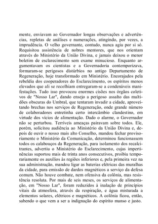 mente, enviavam ao Governador longas observações e advertên-
cias, repletas de análises e numerações, atingindo, por vezes, a
imprudência. O velho governante, contudo, nunca agiu por si só.
Requisitou assistência de nobres mentores, que nos orientam
através do Ministério da União Divina, e jamais deixou o menor
boletim de esclarecimento sem exame minucioso. Enquanto ar-
gumentavam os cientistas e a Governadoria contemporizava,
formaram-se perigosos distúrbios no antigo Departamento de
Regeneração, hoje transformado em Ministério. Encorajados pela
rebeldia dos cooperadores do Esclarecimento, os espíritos menos
elevados que ali se recolhiam entregaram-se a condenáveis mani-
festações. Tudo isso provocou enormes cisões nos órgãos coleti-
vos de "Nosso Lar", dando ensejo a perigoso assalto das multi-
dões obscuras do Umbral, que tentaram invadir a cidade, aprovei-
tando brechas nos serviços de Regeneração, onde grande número
de colaboradores entretinha certo intercâmbio clandestino, em
virtude dos vícios de alimentação. Dado o alarme, o Governador
não se perturbou. Terríveis ameaças pairavam sobre todos. Ele,
porém, solicitou audiência ao Ministério da União Divina e, de-
pois de ouvir o nosso mais alto Conselho, mandou fechar proviso-
riamente o Ministério da Comunicação, determinou funcionassem
todos os calabouços da Regeneração, para isolamento dos recalci-
trantes, advertiu o Ministério do Esclarecimento, cujas imperti-
nências suportou mais de trinta anos consecutivos, proibiu tempo-
rariamente os auxílios às regiões inferiores e, pela primeira vez na
sua administração, mandou ligar as baterias elétricas das muralhas
da cidade, para emissão de dardos magnéticos a serviço da defesa
comum. Não houve combate, nem ofensiva da colônia, mas resis-
tência resoluta. Por mais de seis meses, os serviços de alimenta-
ção, em "Nosso Lar", foram reduzidos à inalação de princípios
vitais da atmosfera, através da respiração, e água misturada a
elementos solares, elétricos e magnéticos. A colônia ficou, então,
sabendo o que vem a ser a indignação do espírito manso e justo.
 