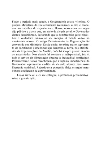 Findo o período mais agudo, a Governadoria estava vitoriosa. O
próprio Ministério do Esclarecimento reconheceu o erro e coope-
rou nos trabalhos de reajustamento. Houve, nesse comenos, rego-
zijo público e dizem que, em meio da alegria geral, o Governador
chorou sensibilizado, declarando que a compreensão geral consti-
tuía o verdadeiro prêmio ao seu coração. A cidade voltou ao
movimento normal. O antigo Departamento da Regeneração foi
convertido em Ministério. Desde então, só existe maior suprimen-
to de substâncias alimentícias que lembram a Terra, nos Ministé-
rios da Regeneração e do Auxílio, onde há sempre grande número
de necessitados. Nos demais há somente o indispensável, isto é,
todo o serviço de alimentação obedece a inexcedível sobriedade.
Presentemente, todos reconhecem que a suposta impertinência do
Governador representou medida de elevado alcance para nossa
libertação espiritual. Reduziu-se a expressão física e surgiu mara-
vilhoso coeficiente de espiritualidade.
Lísias silenciou e eu me entreguei a profundos pensamentos
sobre a grande lição.
 