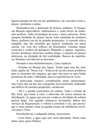 ligeiras paradas de três em três quilômetros, me convidou Lísias a
descer, sorridente e calmo.
Deslumbrou-me o panorama de belezas sublimes. O bosque,
em floração maravilhosa, embalsamava o vento fresco de inebri-
ante perfume. Tudo em prodígio de cores e luzes cariciosas. Entre
margens bordadas de grama viçosa, toda esmaltada de azulíneas
flores, deslizava um rio de grandes proporções. A corrente rolava
tranqüila, mas tão cristalina que parecia tonalizada em matiz
celeste, em vista dos reflexos do firmamento. Estradas largas
cortavam a verdura da paisagem. Plantadas a espaços regulares,
árvores frondosas ofereciam sombra amiga, à maneira de pousos
deliciosos, na claridade do Sol confortador. Bancos de capricho-
sos formatos convidavam ao descanso.
Notando o meu deslumbramento, Lísias explicou:
– Estamos no Bosque das Águas. Temos aqui uma das mais
belas regiões de "Nosso Lar". Trata-se de um dos locais prediletos
para as excursões dos amantes, que aqui vêm tecer as mais lindas
promessas de amor e fidelidade, para as experiências da Terra.
A observação ensejava considerações muito interessantes,
mas Lísias não me deu azo a perguntas nesse particular. Indicando
um edifício de enormes proporções, esclareceu:
– Ali é o grande reservatório da colônia. Todo o volume do
Rio Azul, que temos à vista, é absorvido em caixas imensas de
distribuição. As águas que servem a todas as atividades da colônia
partem daqui. Em seguida, reúnem-se novamente, abaixo dos
serviços da Regeneração, e voltam a constituir o rio, que prosse-
gue o curso normal, rumo ao grande oceano de substâncias invisí-
veis para a Terra.
Percebendo-me a indagação íntima, acrescentou:
– Com efeito, a água aqui tem outra densidade. Muito mais
tênue, pura, quase fluídica.
 