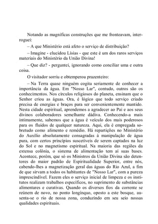 Notando as magníficas construções que me fronteavam, inter-
roguei:
– A que Ministério está afeto o serviço de distribuição?
– Imagine - elucidou Lísias - que este é um dos raros serviços
materiais do Ministério da União Divina!
– Que diz? - perguntei, ignorando como conciliar uma e outra
coisa.
O visitador sorriu e obtemperou prazenteiro:
– Na Terra quase ninguém cogita seriamente de conhecer a
importância da água. Em "Nosso Lar", contudo, outros são os
conhecimentos. Nos círculos religiosos do planeta, ensinam que o
Senhor criou as águas. Ora, é lógico que todo serviço criado
precisa de energias e braços para ser convenientemente mantido.
Nesta cidade espiritual, aprendemos a agradecer ao Pai e aos seus
divinos colaboradores semelhante dádiva. Conhecendo-a mais
intimamente, sabemos que a água é veículo dos mais poderosos
para os fluidos de qualquer natureza. Aqui, ela é empregada so-
bretudo como alimento e remédio. Há repartições no Ministério
do Auxílio absolutamente consagradas à manipulação de água
pura, com certos princípios suscetíveis de serem captados na luz
do Sol e no magnetismo espiritual. Na maioria das regiões da
extensa colônia, o sistema de alimentação tem aí suas bases.
Acontece, porém, que só os Ministros da União Divina são deten-
tores do maior padrão de Espiritualidade Superior, entre nós,
cabendo-lhes a magnetização geral das águas do Rio Azul, a fim
de que sirvam a todos os habitantes de "Nosso Lar", com a pureza
imprescindível. Fazem eles o serviço inicial de limpeza e os insti-
tutos realizam trabalhos específicos, no suprimento de substâncias
alimentares e curativas. Quando os diversos fios da corrente se
reúnem de novo, no ponto longínquo, oposto a este bosque, au-
senta-se o rio de nossa zona, conduzindo em seu seio nossas
qualidades espirituais.
 